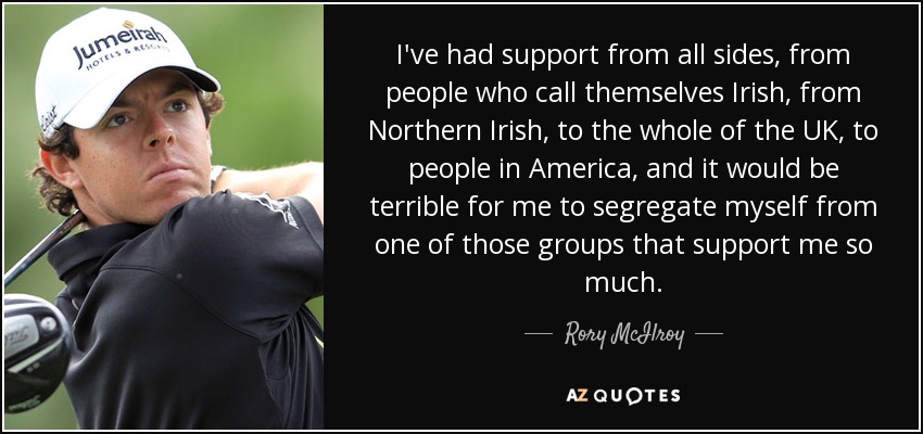I've had support from all sides, from people who call themselves Irish, from Northern Irish, to the whole of the UK, to people in America, and it would be terrible for me to segregate myself from one of those groups that support me so much. - Rory McIlroy