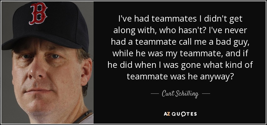 I've had teammates I didn't get along with, who hasn't? I've never had a teammate call me a bad guy, while he was my teammate, and if he did when I was gone what kind of teammate was he anyway? - Curt Schilling
