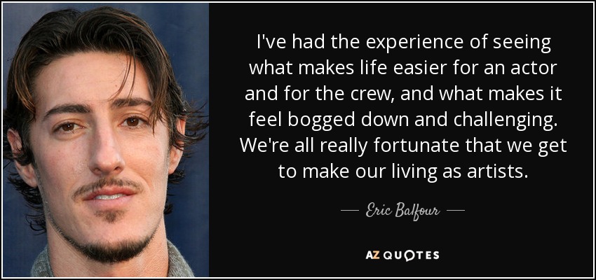 I've had the experience of seeing what makes life easier for an actor and for the crew, and what makes it feel bogged down and challenging. We're all really fortunate that we get to make our living as artists. - Eric Balfour