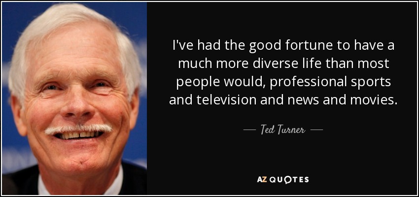 I've had the good fortune to have a much more diverse life than most people would, professional sports and television and news and movies. - Ted Turner