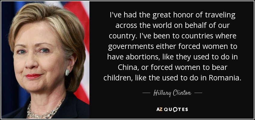 I've had the great honor of traveling across the world on behalf of our country. I've been to countries where governments either forced women to have abortions, like they used to do in China, or forced women to bear children, like the used to do in Romania. - Hillary Clinton