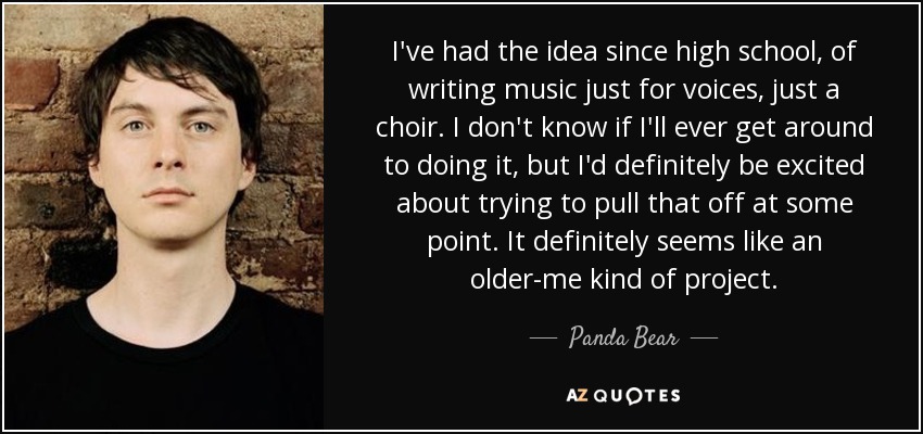 I've had the idea since high school, of writing music just for voices, just a choir. I don't know if I'll ever get around to doing it, but I'd definitely be excited about trying to pull that off at some point. It definitely seems like an older-me kind of project. - Panda Bear