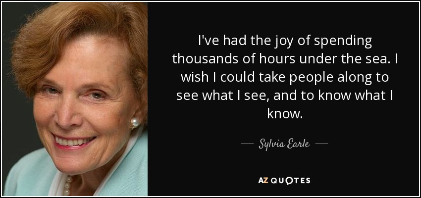 I've had the joy of spending thousands of hours under the sea. I wish I could take people along to see what I see, and to know what I know. - Sylvia Earle