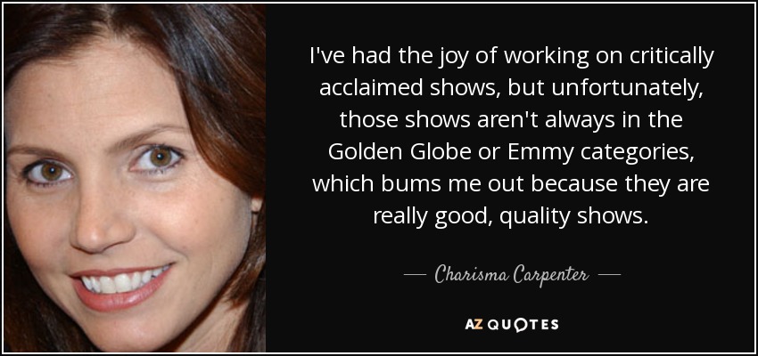 I've had the joy of working on critically acclaimed shows, but unfortunately, those shows aren't always in the Golden Globe or Emmy categories, which bums me out because they are really good, quality shows. - Charisma Carpenter