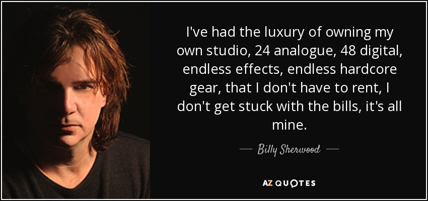 I've had the luxury of owning my own studio, 24 analogue, 48 digital, endless effects, endless hardcore gear, that I don't have to rent, I don't get stuck with the bills, it's all mine. - Billy Sherwood