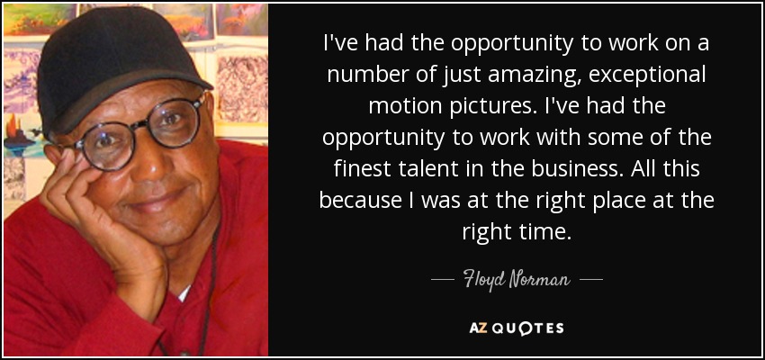 I've had the opportunity to work on a number of just amazing, exceptional motion pictures. I've had the opportunity to work with some of the finest talent in the business. All this because I was at the right place at the right time. - Floyd Norman