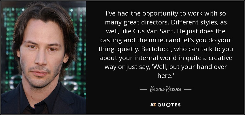 I've had the opportunity to work with so many great directors. Different styles, as well, like Gus Van Sant. He just does the casting and the milieu and let's you do your thing, quietly. Bertolucci, who can talk to you about your internal world in quite a creative way or just say, 'Well, put your hand over here.' - Keanu Reeves