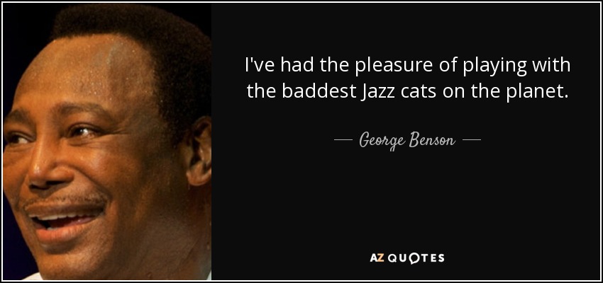 I've had the pleasure of playing with the baddest Jazz cats on the planet. - George Benson