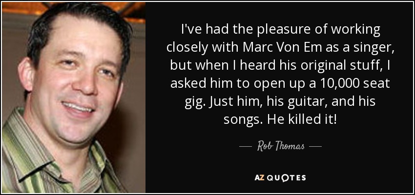 I've had the pleasure of working closely with Marc Von Em as a singer, but when I heard his original stuff, I asked him to open up a 10,000 seat gig. Just him, his guitar, and his songs. He killed it! - Rob Thomas