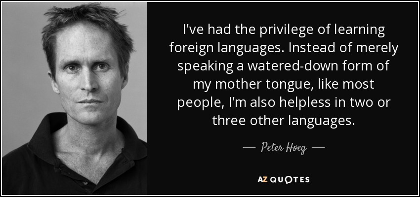 I've had the privilege of learning foreign languages. Instead of merely speaking a watered-down form of my mother tongue, like most people, I'm also helpless in two or three other languages. - Peter Høeg
