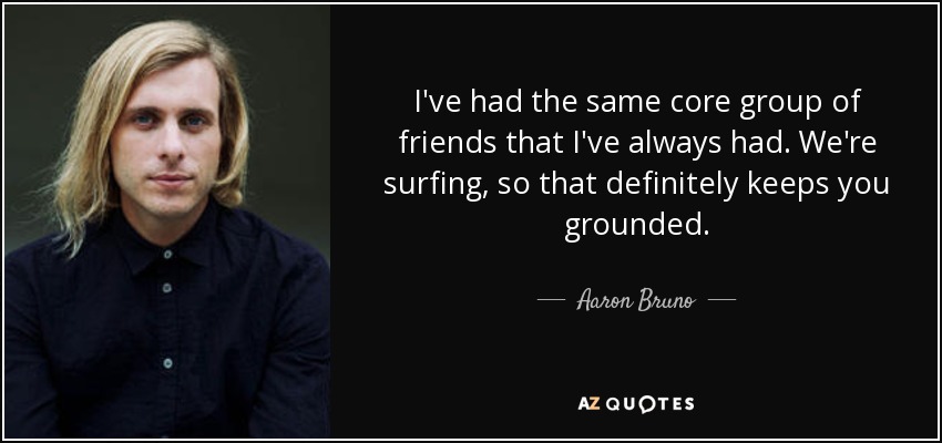 I've had the same core group of friends that I've always had. We're surfing, so that definitely keeps you grounded. - Aaron Bruno