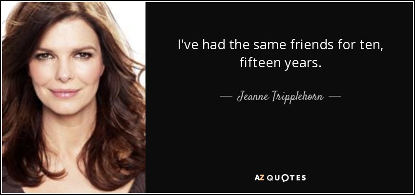 I've had the same friends for ten, fifteen years. - Jeanne Tripplehorn