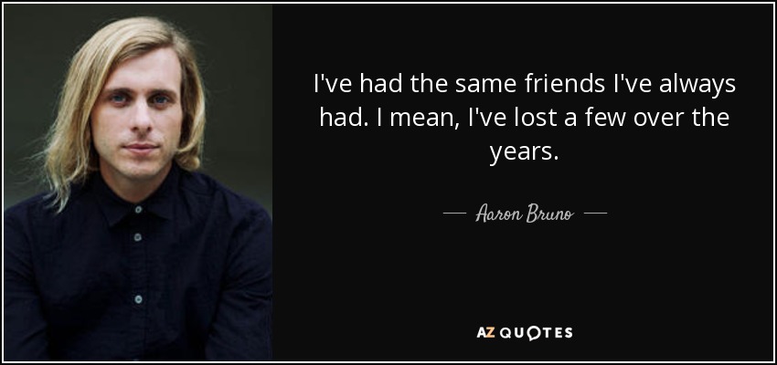 I've had the same friends I've always had. I mean, I've lost a few over the years. - Aaron Bruno