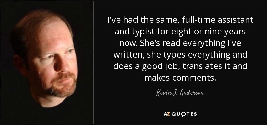 I've had the same, full-time assistant and typist for eight or nine years now. She's read everything I've written, she types everything and does a good job, translates it and makes comments. - Kevin J. Anderson