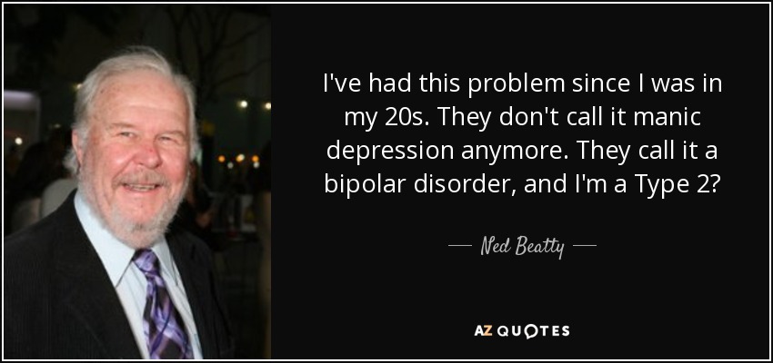 I've had this problem since I was in my 20s. They don't call it manic depression anymore. They call it a bipolar disorder, and I'm a Type 2? - Ned Beatty