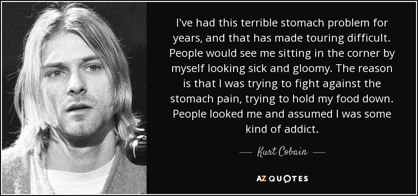 I've had this terrible stomach problem for years, and that has made touring difficult. People would see me sitting in the corner by myself looking sick and gloomy. The reason is that I was trying to fight against the stomach pain, trying to hold my food down. People looked me and assumed I was some kind of addict. - Kurt Cobain