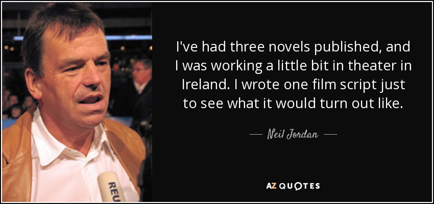 I've had three novels published, and I was working a little bit in theater in Ireland. I wrote one film script just to see what it would turn out like. - Neil Jordan