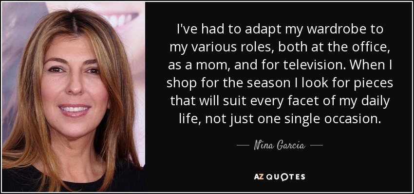 I've had to adapt my wardrobe to my various roles, both at the office, as a mom, and for television. When I shop for the season I look for pieces that will suit every facet of my daily life, not just one single occasion. - Nina Garcia