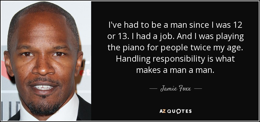 I've had to be a man since I was 12 or 13. I had a job. And I was playing the piano for people twice my age. Handling responsibility is what makes a man a man. - Jamie Foxx
