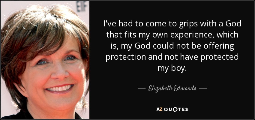 I've had to come to grips with a God that fits my own experience, which is, my God could not be offering protection and not have protected my boy. - Elizabeth Edwards
