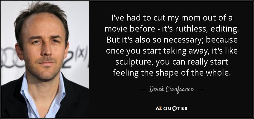 I've had to cut my mom out of a movie before - it's ruthless, editing. But it's also so necessary; because once you start taking away, it's like sculpture, you can really start feeling the shape of the whole. - Derek Cianfrance