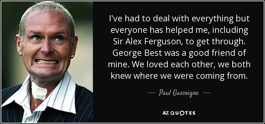I've had to deal with everything but everyone has helped me, including Sir Alex Ferguson, to get through. George Best was a good friend of mine. We loved each other, we both knew where we were coming from. - Paul Gascoigne