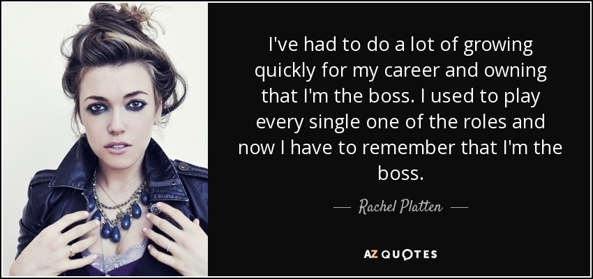 I've had to do a lot of growing quickly for my career and owning that I'm the boss. I used to play every single one of the roles and now I have to remember that I'm the boss. - Rachel Platten