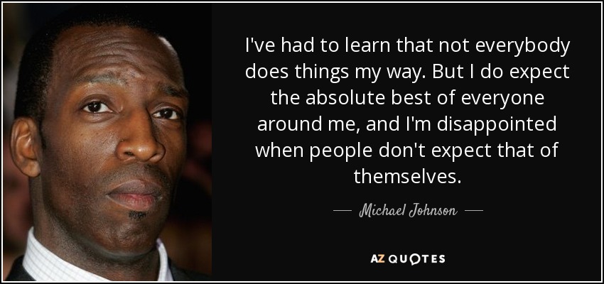 I've had to learn that not everybody does things my way. But I do expect the absolute best of everyone around me, and I'm disappointed when people don't expect that of themselves. - Michael Johnson