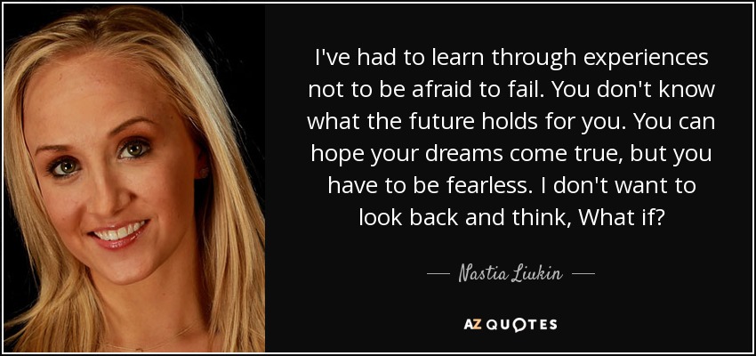 I've had to learn through experiences not to be afraid to fail. You don't know what the future holds for you. You can hope your dreams come true, but you have to be fearless. I don't want to look back and think, What if? - Nastia Liukin