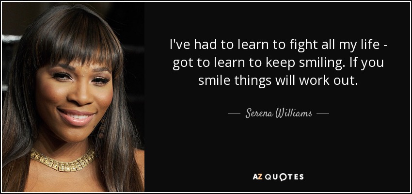 I've had to learn to fight all my life - got to learn to keep smiling. If you smile things will work out. - Serena Williams