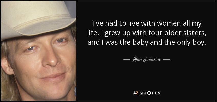 I've had to live with women all my life. I grew up with four older sisters, and I was the baby and the only boy. - Alan Jackson