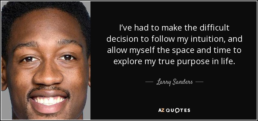 I’ve had to make the difficult decision to follow my intuition, and allow myself the space and time to explore my true purpose in life. - Larry Sanders