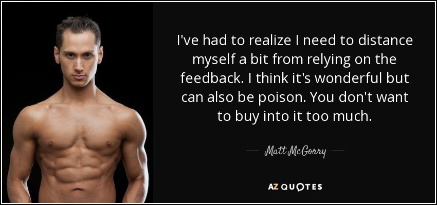 I've had to realize I need to distance myself a bit from relying on the feedback. I think it's wonderful but can also be poison. You don't want to buy into it too much. - Matt McGorry