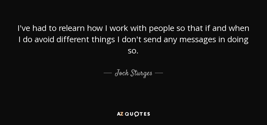 I've had to relearn how I work with people so that if and when I do avoid different things I don't send any messages in doing so. - Jock Sturges