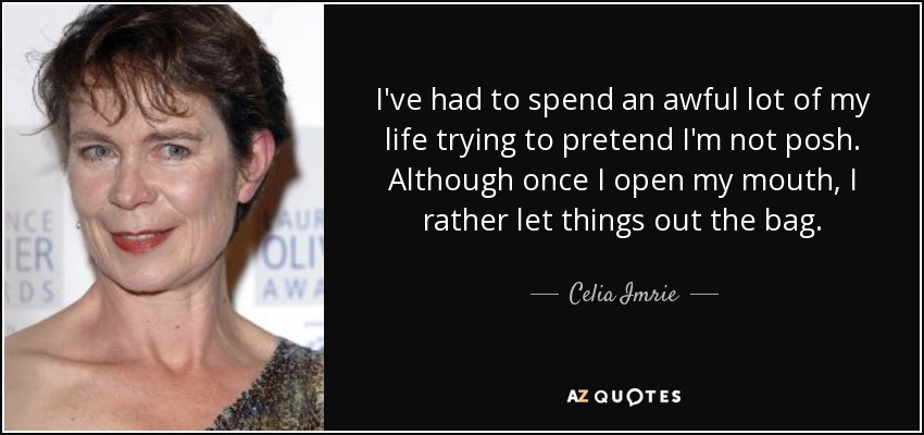 I've had to spend an awful lot of my life trying to pretend I'm not posh. Although once I open my mouth, I rather let things out the bag. - Celia Imrie
