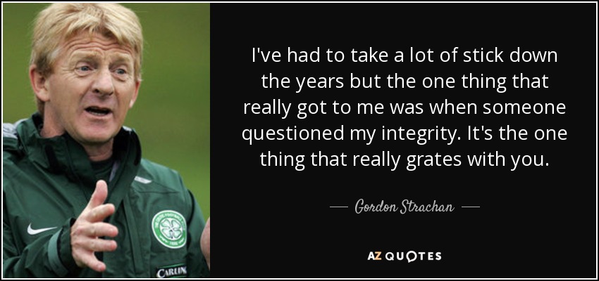 I've had to take a lot of stick down the years but the one thing that really got to me was when someone questioned my integrity. It's the one thing that really grates with you. - Gordon Strachan