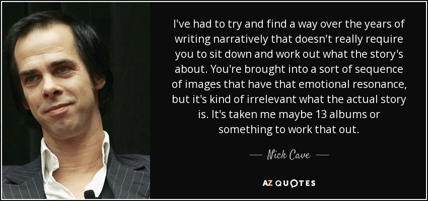 I've had to try and find a way over the years of writing narratively that doesn't really require you to sit down and work out what the story's about. You're brought into a sort of sequence of images that have that emotional resonance, but it's kind of irrelevant what the actual story is. It's taken me maybe 13 albums or something to work that out. - Nick Cave