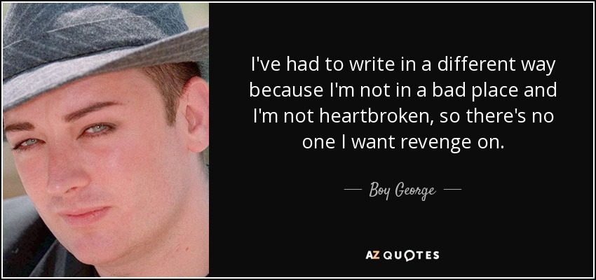 I've had to write in a different way because I'm not in a bad place and I'm not heartbroken, so there's no one I want revenge on. - Boy George