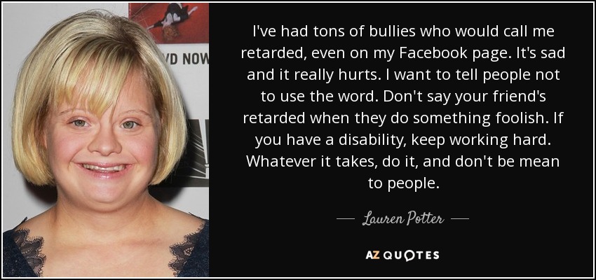 I've had tons of bullies who would call me retarded, even on my Facebook page. It's sad and it really hurts. I want to tell people not to use the word. Don't say your friend's retarded when they do something foolish. If you have a disability, keep working hard. Whatever it takes, do it, and don't be mean to people. - Lauren Potter