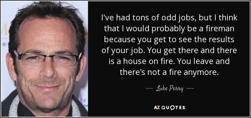 I've had tons of odd jobs, but I think that I would probably be a fireman because you get to see the results of your job. You get there and there is a house on fire. You leave and there's not a fire anymore. - Luke Perry