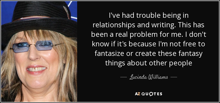 I've had trouble being in relationships and writing. This has been a real problem for me. I don't know if it's because I'm not free to fantasize or create these fantasy things about other people - Lucinda Williams