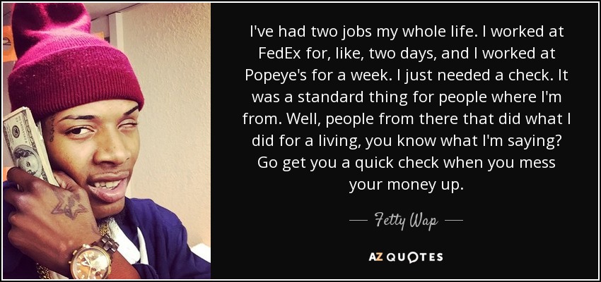 I've had two jobs my whole life. I worked at FedEx for, like, two days, and I worked at Popeye's for a week. I just needed a check. It was a standard thing for people where I'm from. Well, people from there that did what I did for a living, you know what I'm saying? Go get you a quick check when you mess your money up. - Fetty Wap