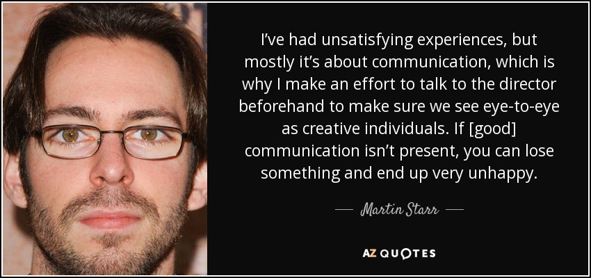 I’ve had unsatisfying experiences, but mostly it’s about communication, which is why I make an effort to talk to the director beforehand to make sure we see eye-to-eye as creative individuals. If [good] communication isn’t present, you can lose something and end up very unhappy. - Martin Starr
