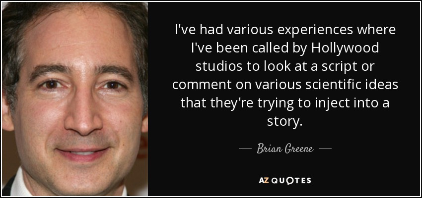 I've had various experiences where I've been called by Hollywood studios to look at a script or comment on various scientific ideas that they're trying to inject into a story. - Brian Greene