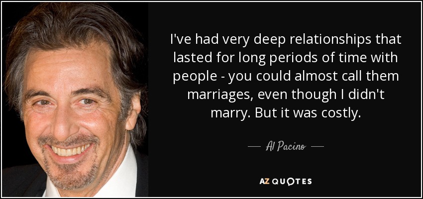 I've had very deep relationships that lasted for long periods of time with people - you could almost call them marriages, even though I didn't marry. But it was costly. - Al Pacino