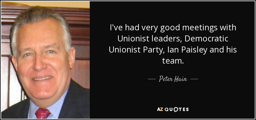 I've had very good meetings with Unionist leaders, Democratic Unionist Party, Ian Paisley and his team. - Peter Hain