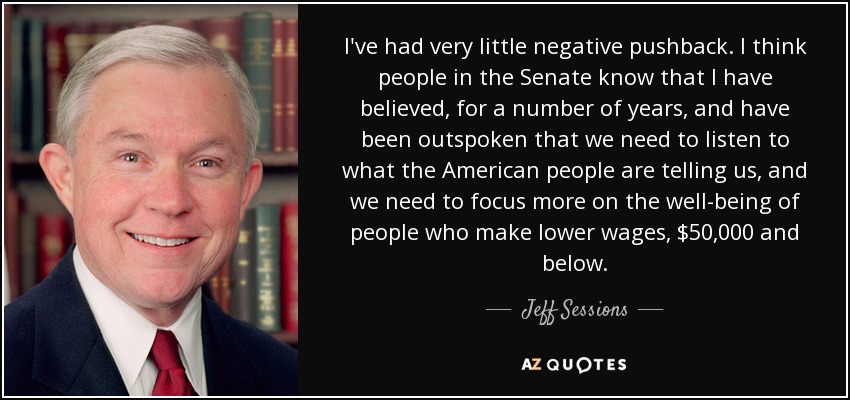 I've had very little negative pushback. I think people in the Senate know that I have believed, for a number of years, and have been outspoken that we need to listen to what the American people are telling us, and we need to focus more on the well-being of people who make lower wages, $50,000 and below. - Jeff Sessions