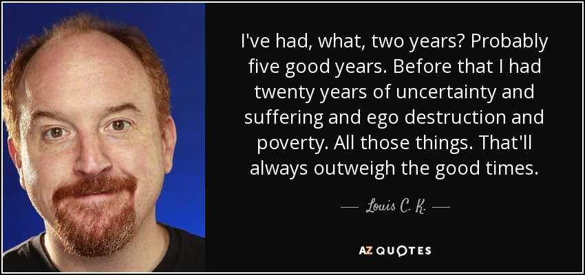 I've had, what, two years? Probably five good years. Before that I had twenty years of uncertainty and suffering and ego destruction and poverty. All those things. That'll always outweigh the good times. - Louis C. K.