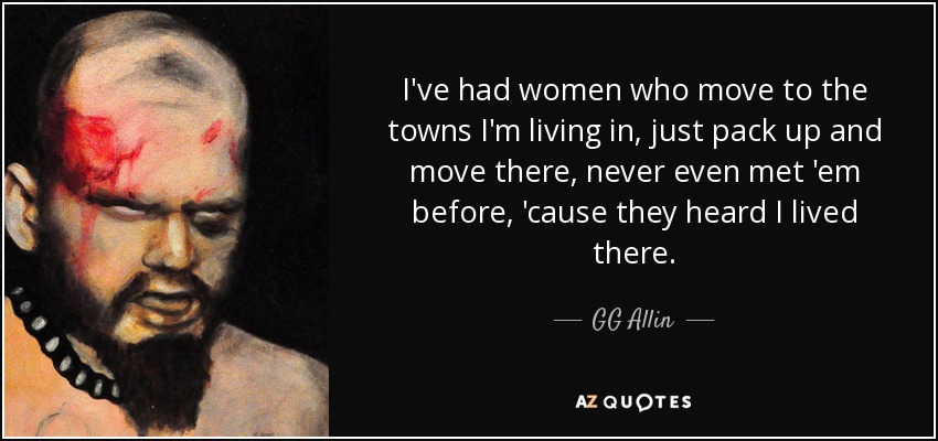 I've had women who move to the towns I'm living in, just pack up and move there, never even met 'em before, 'cause they heard I lived there. - GG Allin