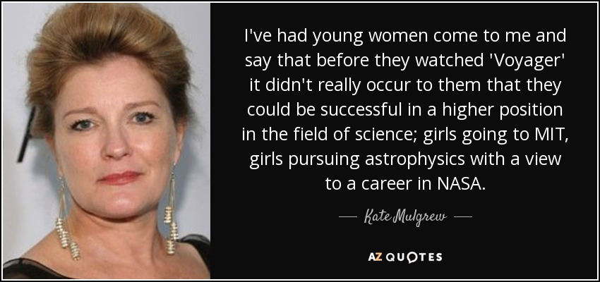 I've had young women come to me and say that before they watched 'Voyager' it didn't really occur to them that they could be successful in a higher position in the field of science; girls going to MIT, girls pursuing astrophysics with a view to a career in NASA. - Kate Mulgrew
